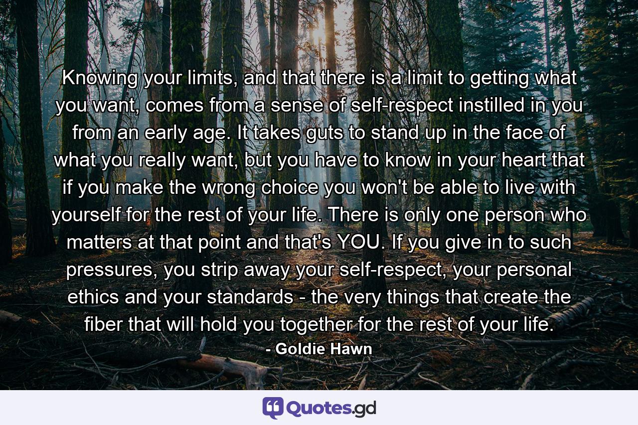 Knowing your limits, and that there is a limit to getting what you want, comes from a sense of self-respect instilled in you from an early age. It takes guts to stand up in the face of what you really want, but you have to know in your heart that if you make the wrong choice you won't be able to live with yourself for the rest of your life. There is only one person who matters at that point and that's YOU. If you give in to such pressures, you strip away your self-respect, your personal ethics and your standards - the very things that create the fiber that will hold you together for the rest of your life. - Quote by Goldie Hawn