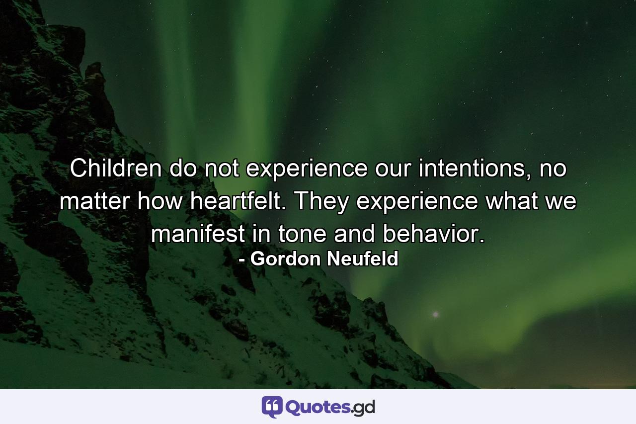 Children do not experience our intentions, no matter how heartfelt. They experience what we manifest in tone and behavior. - Quote by Gordon Neufeld