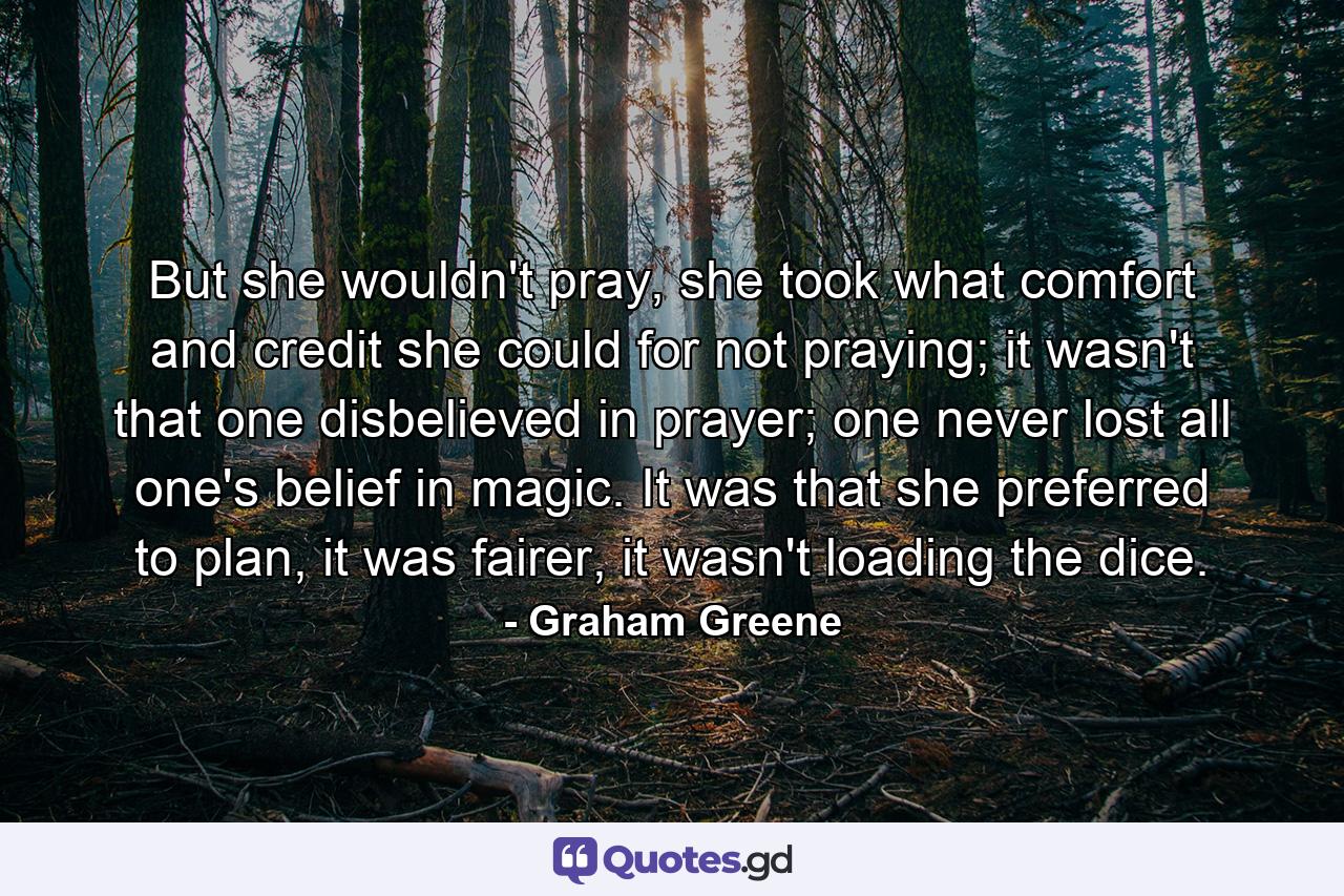 But she wouldn't pray, she took what comfort and credit she could for not praying; it wasn't that one disbelieved in prayer; one never lost all one's belief in magic. It was that she preferred to plan, it was fairer, it wasn't loading the dice. - Quote by Graham Greene