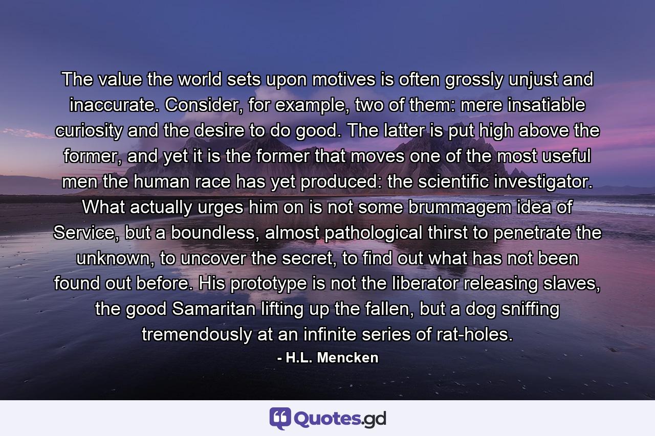 The value the world sets upon motives is often grossly unjust and inaccurate. Consider, for example, two of them: mere insatiable curiosity and the desire to do good. The latter is put high above the former, and yet it is the former that moves one of the most useful men the human race has yet produced: the scientific investigator. What actually urges him on is not some brummagem idea of Service, but a boundless, almost pathological thirst to penetrate the unknown, to uncover the secret, to find out what has not been found out before. His prototype is not the liberator releasing slaves, the good Samaritan lifting up the fallen, but a dog sniffing tremendously at an infinite series of rat-holes. - Quote by H.L. Mencken