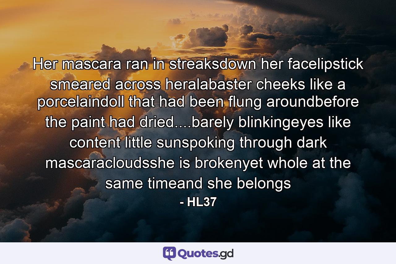 Her mascara ran in streaksdown her facelipstick smeared across heralabaster cheeks like a porcelaindoll that had been flung aroundbefore the paint had dried....barely blinkingeyes like content little sunspoking through dark mascaracloudsshe is brokenyet whole at the same timeand she belongs - Quote by HL37