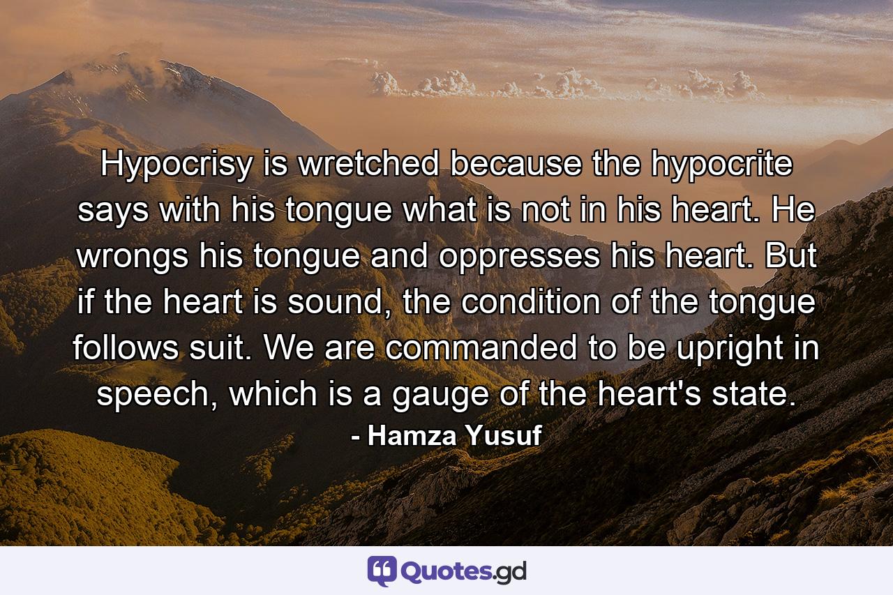 Hypocrisy is wretched because the hypocrite says with his tongue what is not in his heart. He wrongs his tongue and oppresses his heart. But if the heart is sound, the condition of the tongue follows suit. We are commanded to be upright in speech, which is a gauge of the heart's state. - Quote by Hamza Yusuf