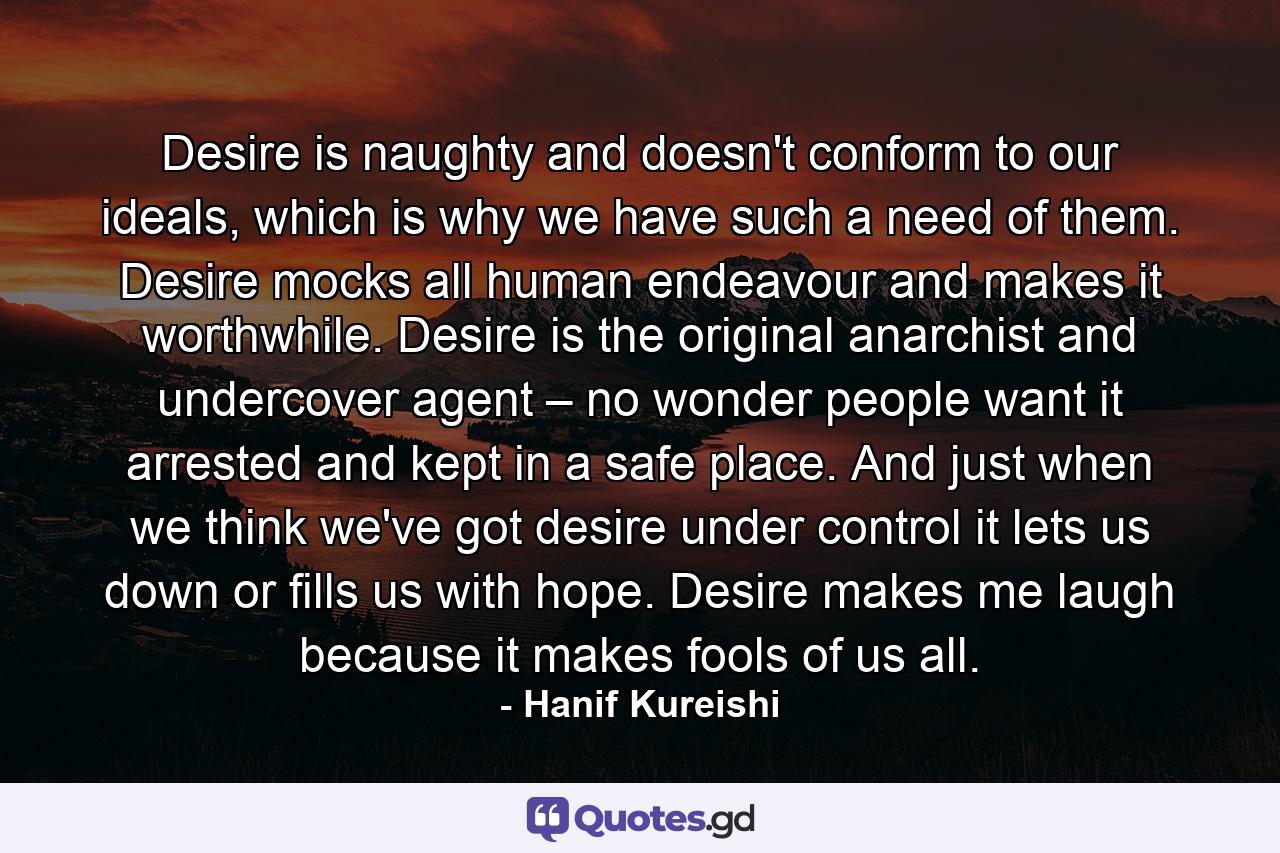 Desire is naughty and doesn't conform to our ideals, which is why we have such a need of them. Desire mocks all human endeavour and makes it worthwhile. Desire is the original anarchist and undercover agent – no wonder people want it arrested and kept in a safe place. And just when we think we've got desire under control it lets us down or fills us with hope. Desire makes me laugh because it makes fools of us all. - Quote by Hanif Kureishi