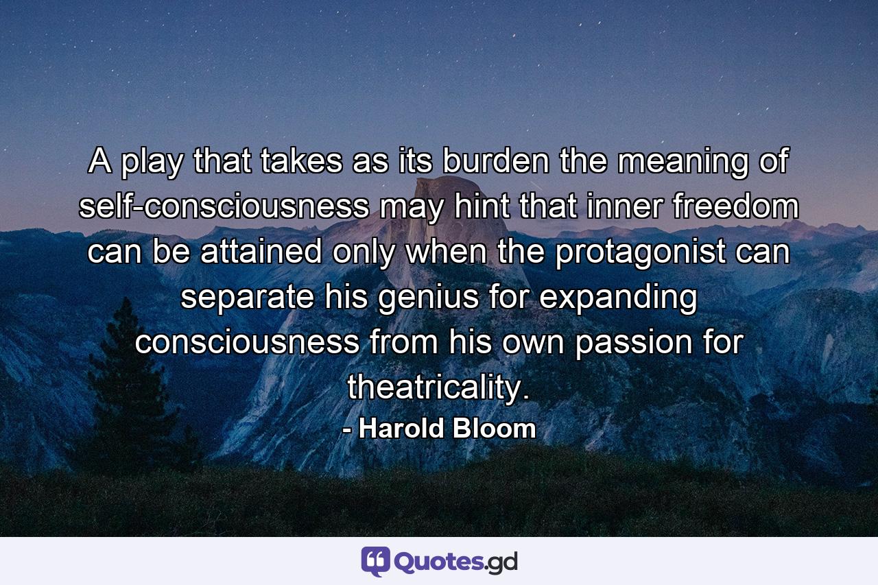 A play that takes as its burden the meaning of self-consciousness may hint that inner freedom can be attained only when the protagonist can separate his genius for expanding consciousness from his own passion for theatricality. - Quote by Harold Bloom