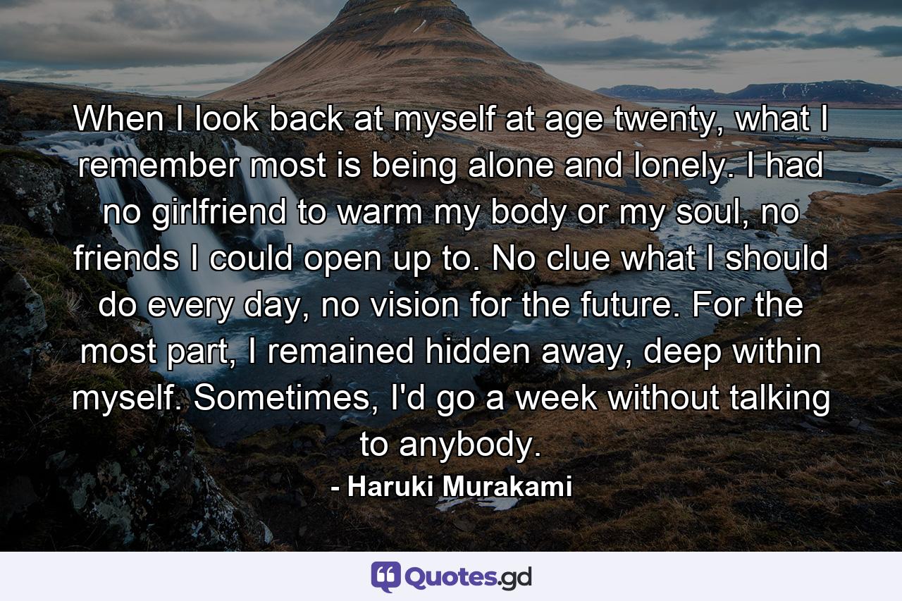 When I look back at myself at age twenty, what I remember most is being alone and lonely. I had no girlfriend to warm my body or my soul, no friends I could open up to. No clue what I should do every day, no vision for the future. For the most part, I remained hidden away, deep within myself. Sometimes, I'd go a week without talking to anybody. - Quote by Haruki Murakami