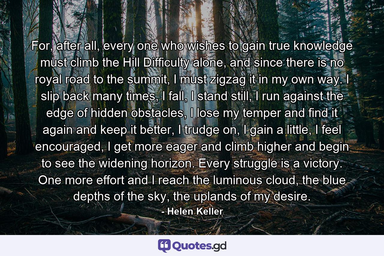 For, after all, every one who wishes to gain true knowledge must climb the Hill Difficulty alone, and since there is no royal road to the summit, I must zigzag it in my own way. I slip back many times, I fall, I stand still, I run against the edge of hidden obstacles, I lose my temper and find it again and keep it better, I trudge on, I gain a little, I feel encouraged, I get more eager and climb higher and begin to see the widening horizon. Every struggle is a victory. One more effort and I reach the luminous cloud, the blue depths of the sky, the uplands of my desire. - Quote by Helen Keller