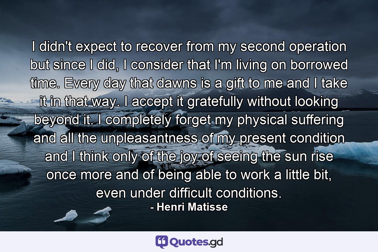 I didn't expect to recover from my second operation but since I did, I consider that I'm living on borrowed time. Every day that dawns is a gift to me and I take it in that way. I accept it gratefully without looking beyond it. I completely forget my physical suffering and all the unpleasantness of my present condition and I think only of the joy of seeing the sun rise once more and of being able to work a little bit, even under difficult conditions. - Quote by Henri Matisse