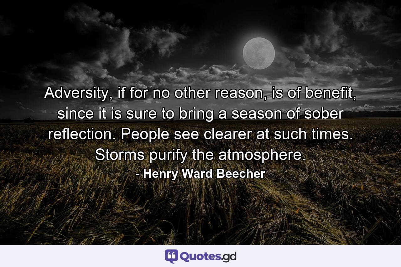 Adversity, if for no other reason, is of benefit, since it is sure to bring a season of sober reflection. People see clearer at such times. Storms purify the atmosphere. - Quote by Henry Ward Beecher