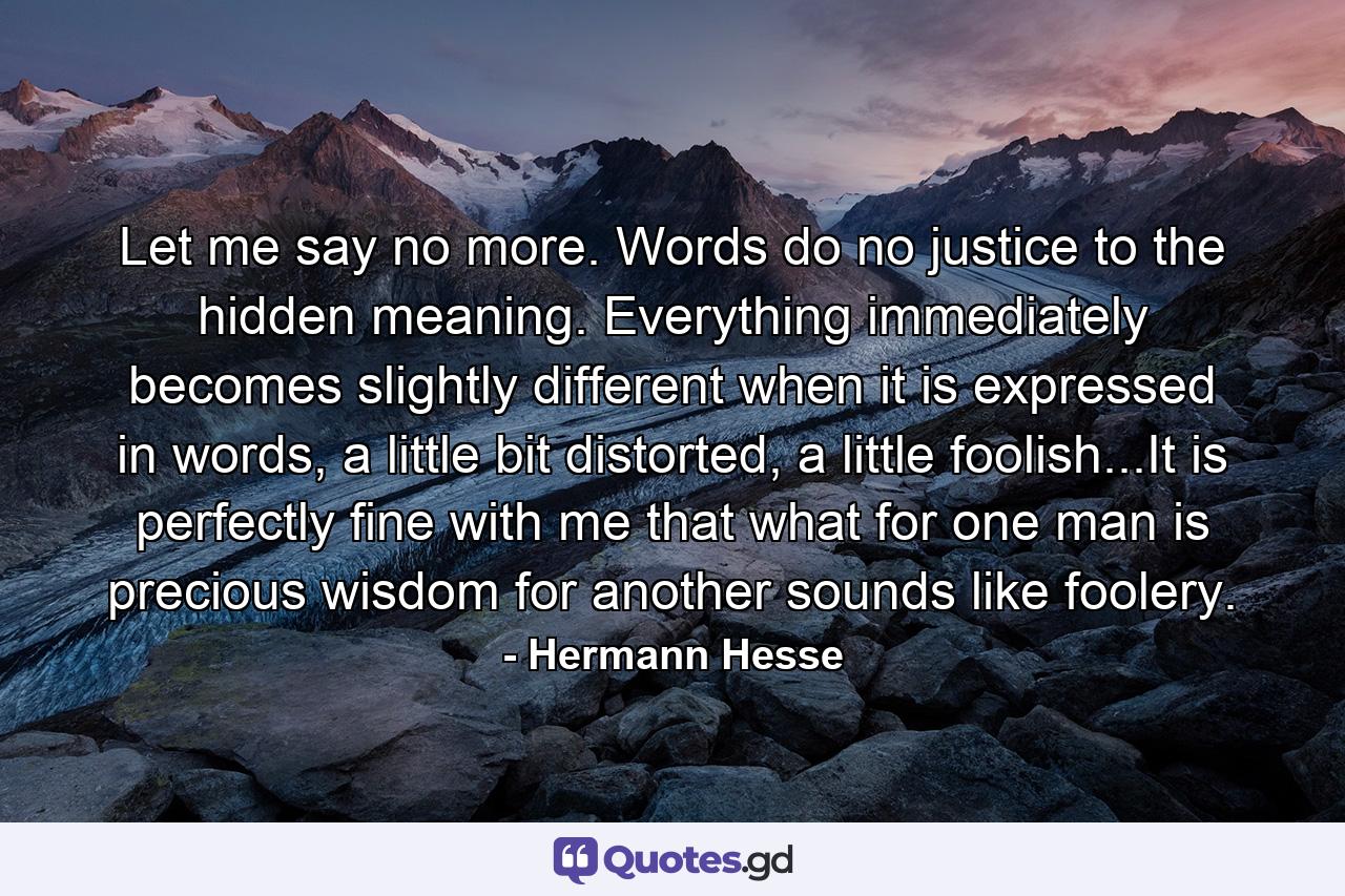 Let me say no more. Words do no justice to the hidden meaning. Everything immediately becomes slightly different when it is expressed in words, a little bit distorted, a little foolish...It is perfectly fine with me that what for one man is precious wisdom for another sounds like foolery. - Quote by Hermann Hesse