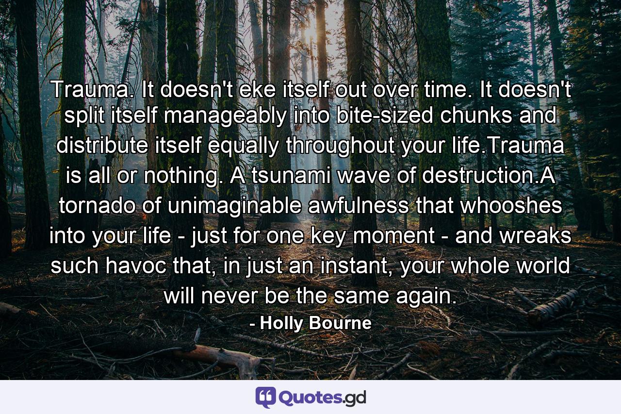 Trauma. It doesn't eke itself out over time. It doesn't split itself manageably into bite-sized chunks and distribute itself equally throughout your life.Trauma is all or nothing. A tsunami wave of destruction.A tornado of unimaginable awfulness that whooshes into your life - just for one key moment - and wreaks such havoc that, in just an instant, your whole world will never be the same again. - Quote by Holly Bourne