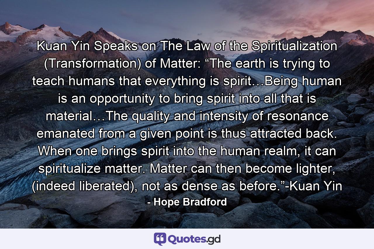 Kuan Yin Speaks on The Law of the Spiritualization (Transformation) of Matter: “The earth is trying to teach humans that everything is spirit…Being human is an opportunity to bring spirit into all that is material…The quality and intensity of resonance emanated from a given point is thus attracted back. When one brings spirit into the human realm, it can spiritualize matter. Matter can then become lighter, (indeed liberated), not as dense as before.”-Kuan Yin - Quote by Hope Bradford