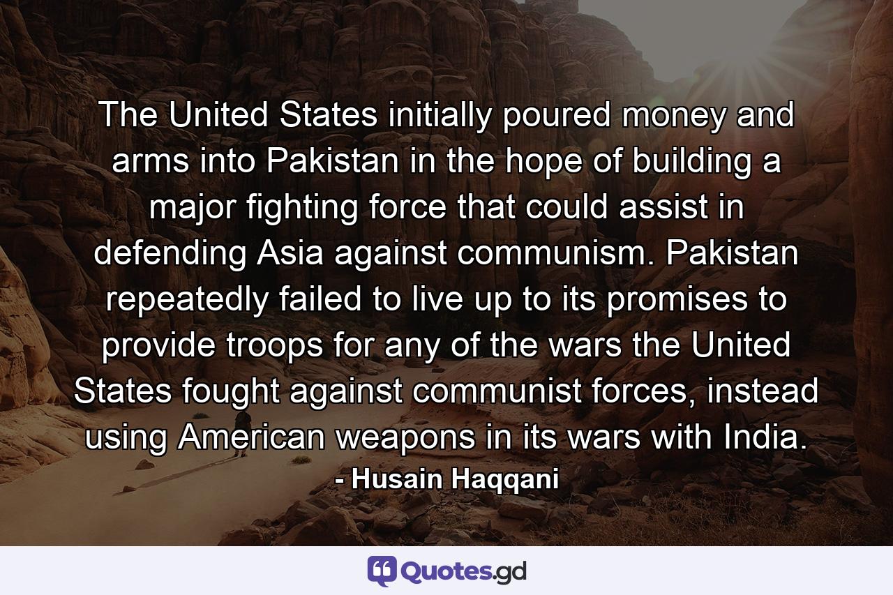 The United States initially poured money and arms into Pakistan in the hope of building a major fighting force that could assist in defending Asia against communism. Pakistan repeatedly failed to live up to its promises to provide troops for any of the wars the United States fought against communist forces, instead using American weapons in its wars with India. - Quote by Husain Haqqani