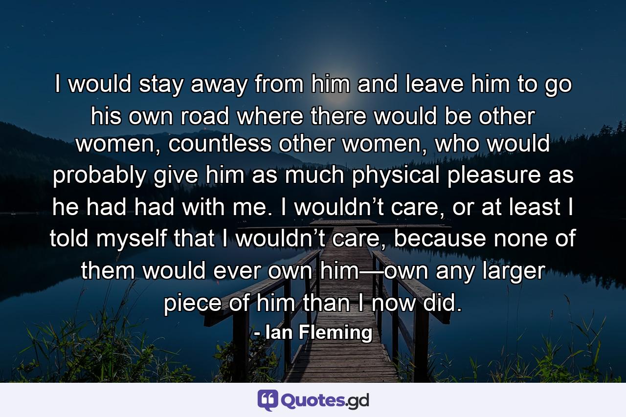 I would stay away from him and leave him to go his own road where there would be other women, countless other women, who would probably give him as much physical pleasure as he had had with me. I wouldn’t care, or at least I told myself that I wouldn’t care, because none of them would ever own him—own any larger piece of him than I now did. - Quote by Ian Fleming