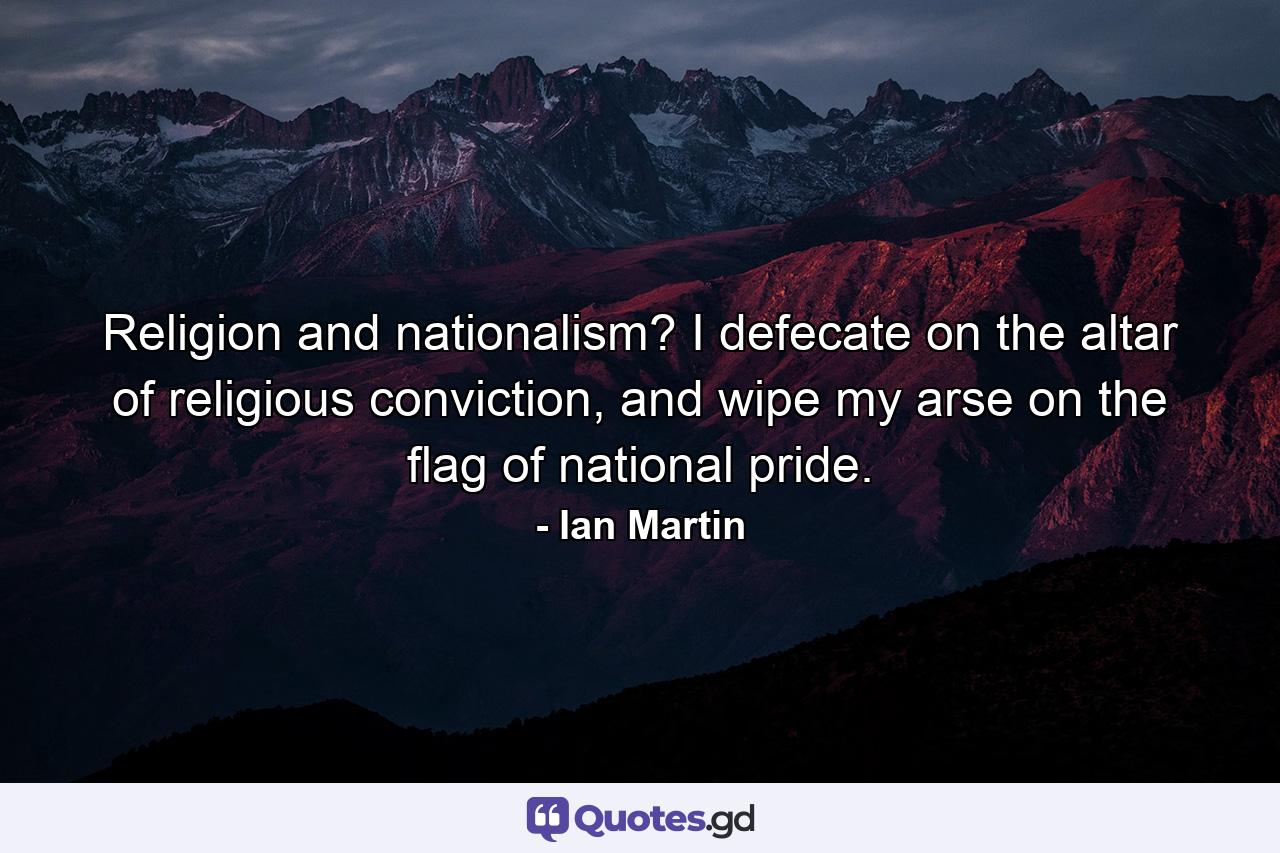 Religion and nationalism? I defecate on the altar of religious conviction, and wipe my arse on the flag of national pride. - Quote by Ian Martin