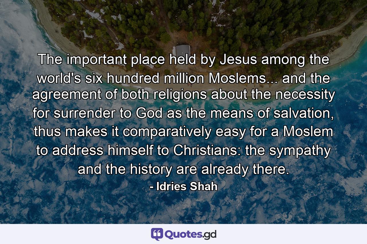 The important place held by Jesus among the world's six hundred million Moslems... and the agreement of both religions about the necessity for surrender to God as the means of salvation, thus makes it comparatively easy for a Moslem to address himself to Christians: the sympathy and the history are already there. - Quote by Idries Shah