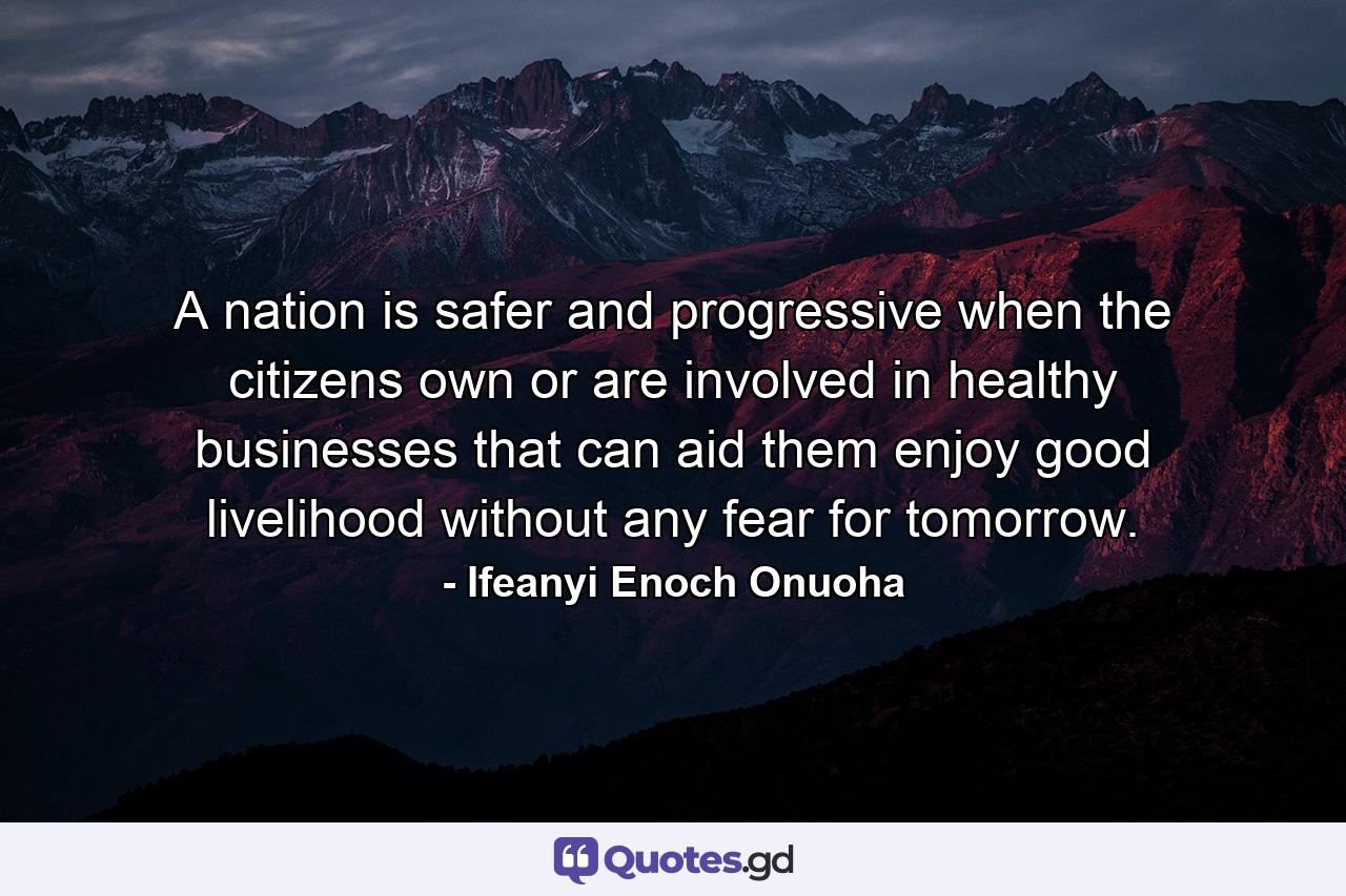 A nation is safer and progressive when the citizens own or are involved in healthy businesses that can aid them enjoy good livelihood without any fear for tomorrow. - Quote by Ifeanyi Enoch Onuoha