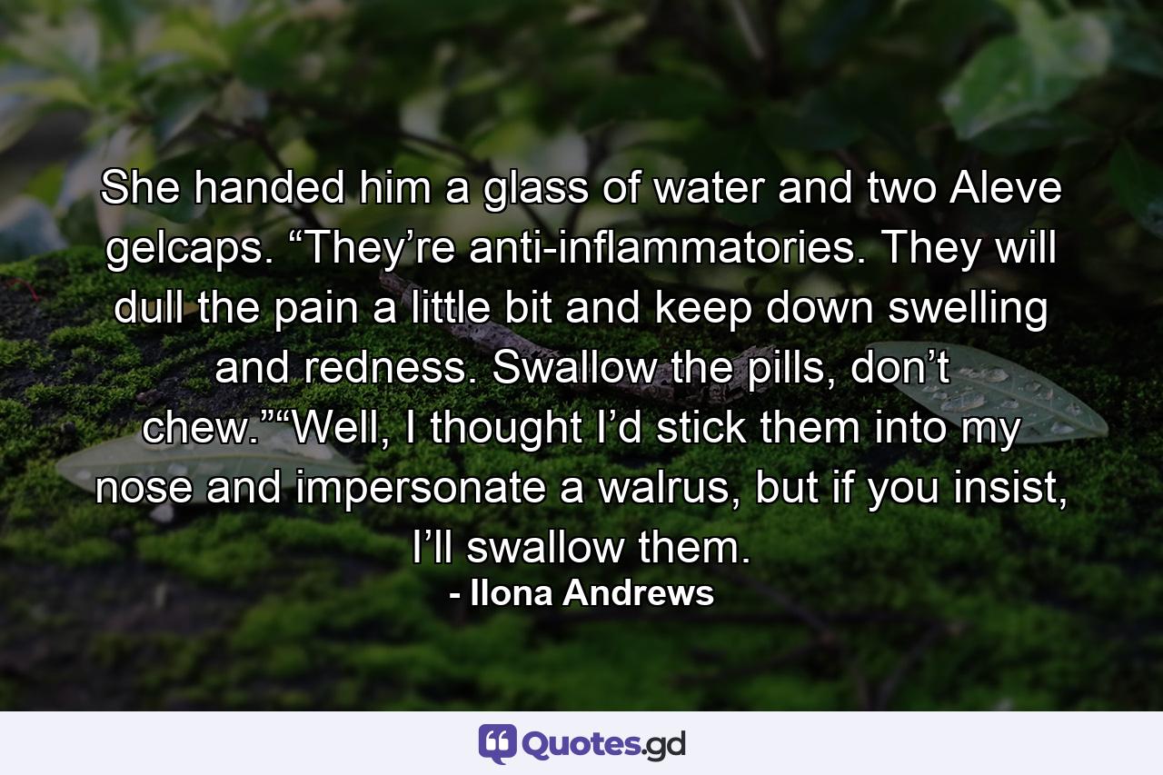 She handed him a glass of water and two Aleve gelcaps. “They’re anti-inflammatories. They will dull the pain a little bit and keep down swelling and redness. Swallow the pills, don’t chew.”“Well, I thought I’d stick them into my nose and impersonate a walrus, but if you insist, I’ll swallow them. - Quote by Ilona Andrews