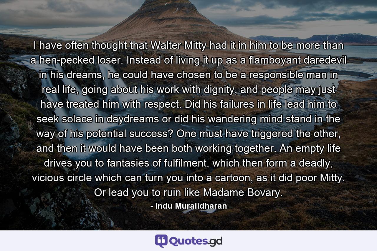 I have often thought that Walter Mitty had it in him to be more than a hen-pecked loser. Instead of living it up as a flamboyant daredevil in his dreams, he could have chosen to be a responsible man in real life, going about his work with dignity, and people may just have treated him with respect. Did his failures in life lead him to seek solace in daydreams or did his wandering mind stand in the way of his potential success? One must have triggered the other, and then it would have been both working together. An empty life drives you to fantasies of fulfilment, which then form a deadly, vicious circle which can turn you into a cartoon, as it did poor Mitty. Or lead you to ruin like Madame Bovary. - Quote by Indu Muralidharan