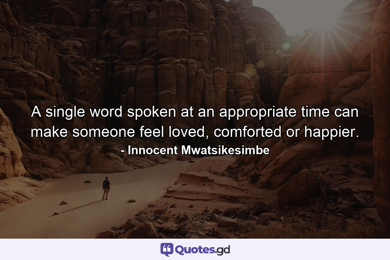 A single word spoken at an appropriate time can make someone feel loved, comforted or happier. - Quote by Innocent Mwatsikesimbe