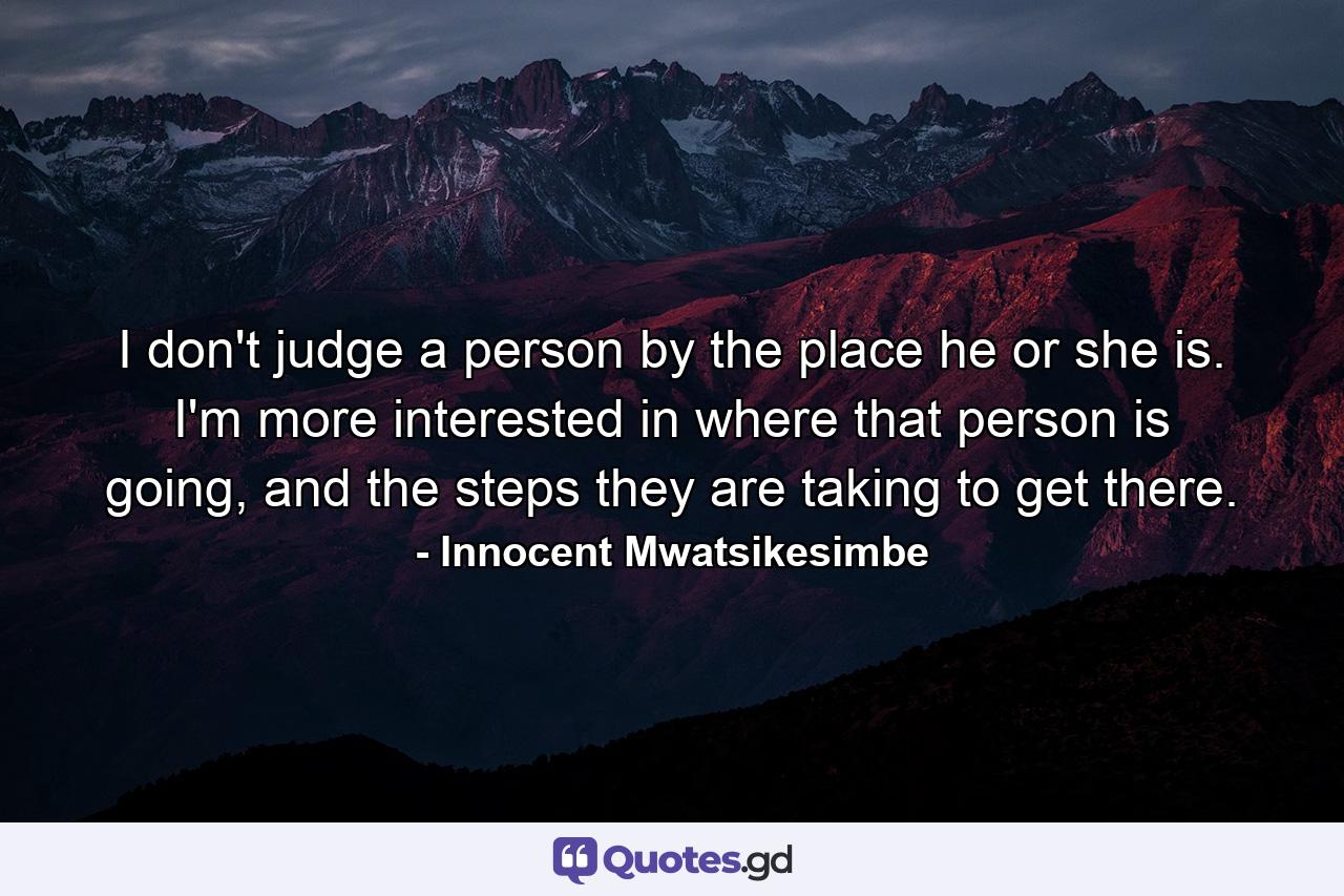 I don't judge a person by the place he or she is. I'm more interested in where that person is going, and the steps they are taking to get there. - Quote by Innocent Mwatsikesimbe