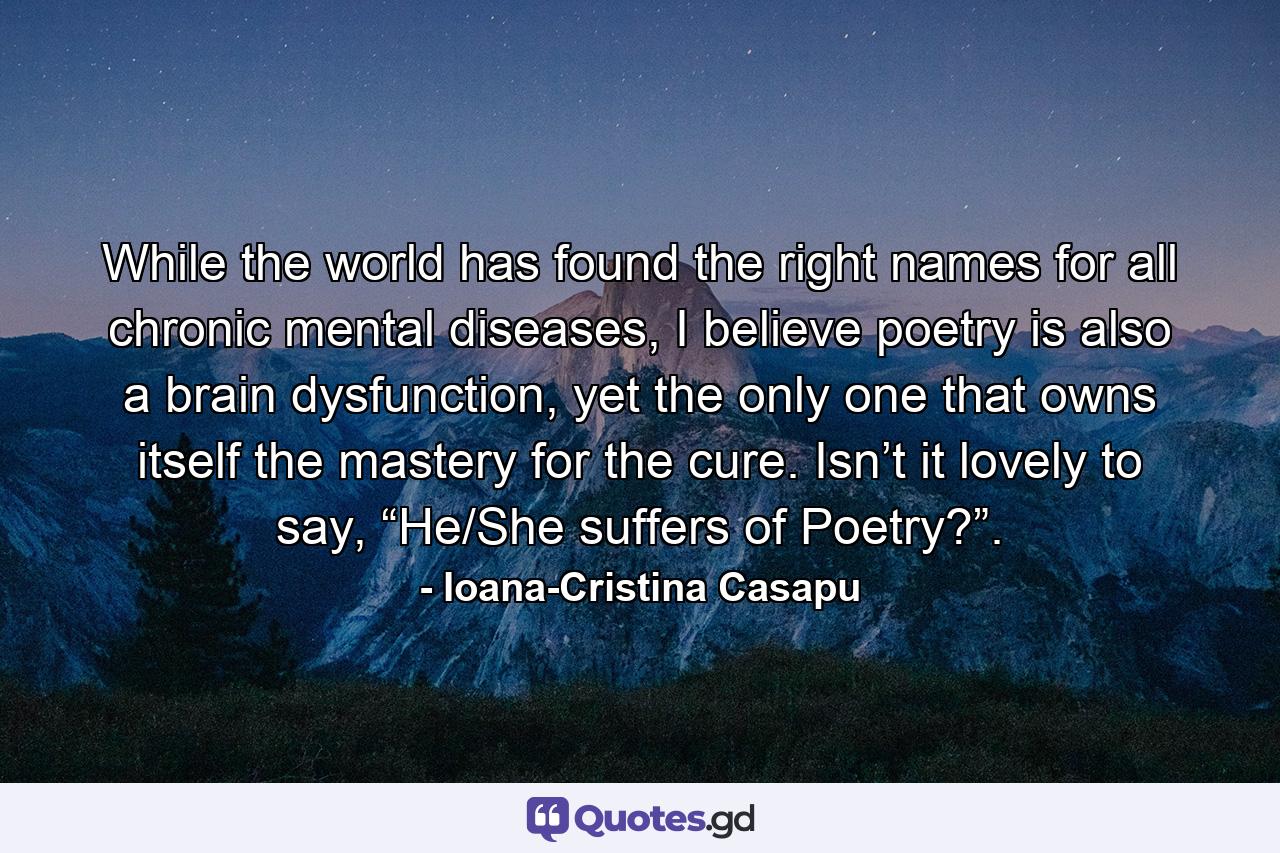 While the world has found the right names for all chronic mental diseases, I believe poetry is also a brain dysfunction, yet the only one that owns itself the mastery for the cure. Isn’t it lovely to say, “He/She suffers of Poetry?”. - Quote by Ioana-Cristina Casapu