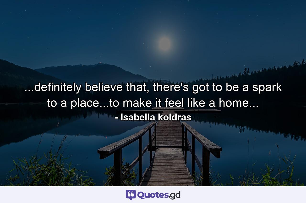 ...definitely believe that, there's got to be a spark to a place...to make it feel like a home... - Quote by Isabella koldras