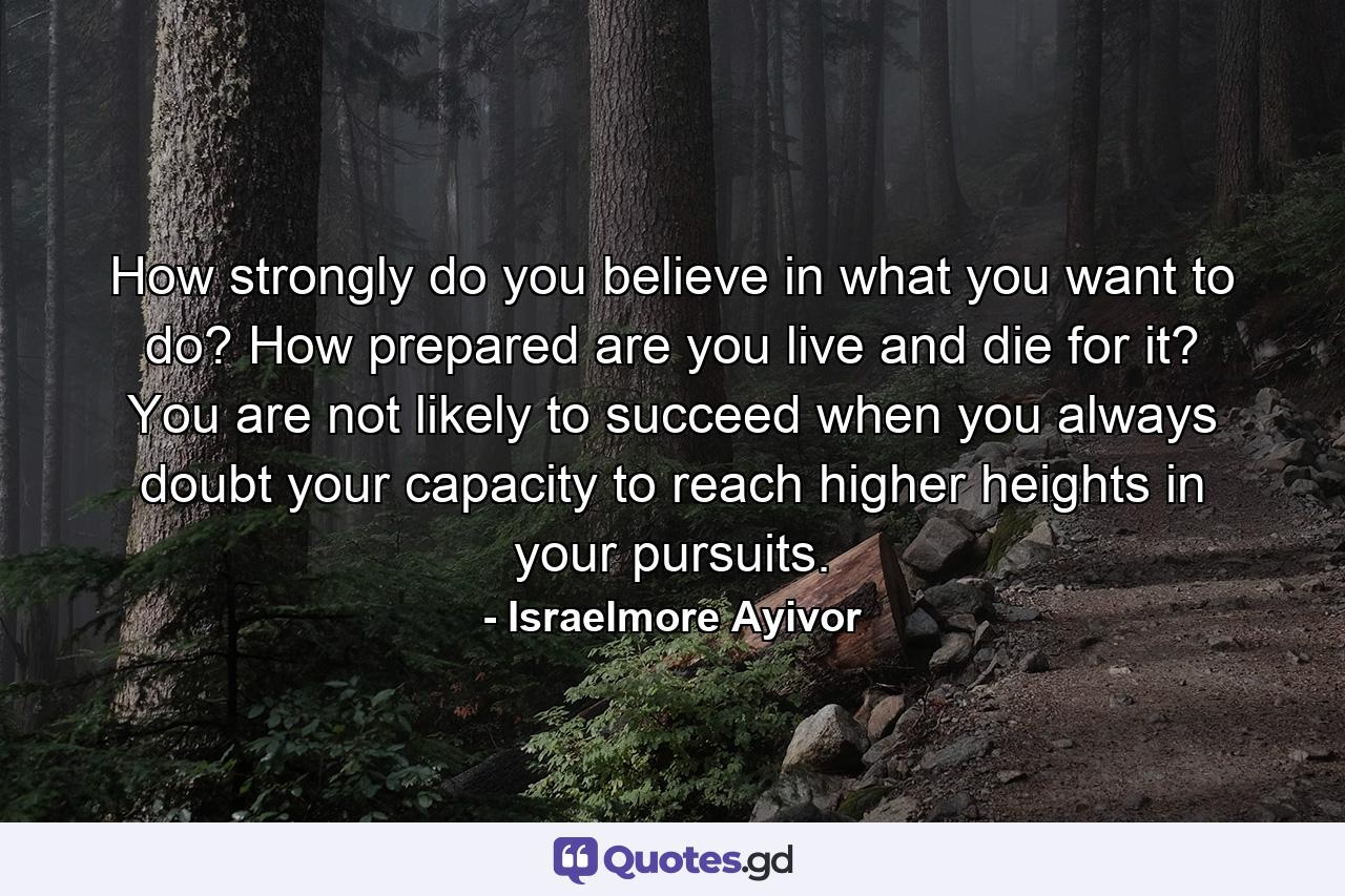 How strongly do you believe in what you want to do? How prepared are you live and die for it? You are not likely to succeed when you always doubt your capacity to reach higher heights in your pursuits. - Quote by Israelmore Ayivor