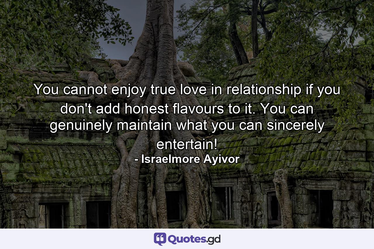 You cannot enjoy true love in relationship if you don't add honest flavours to it. You can genuinely maintain what you can sincerely entertain! - Quote by Israelmore Ayivor