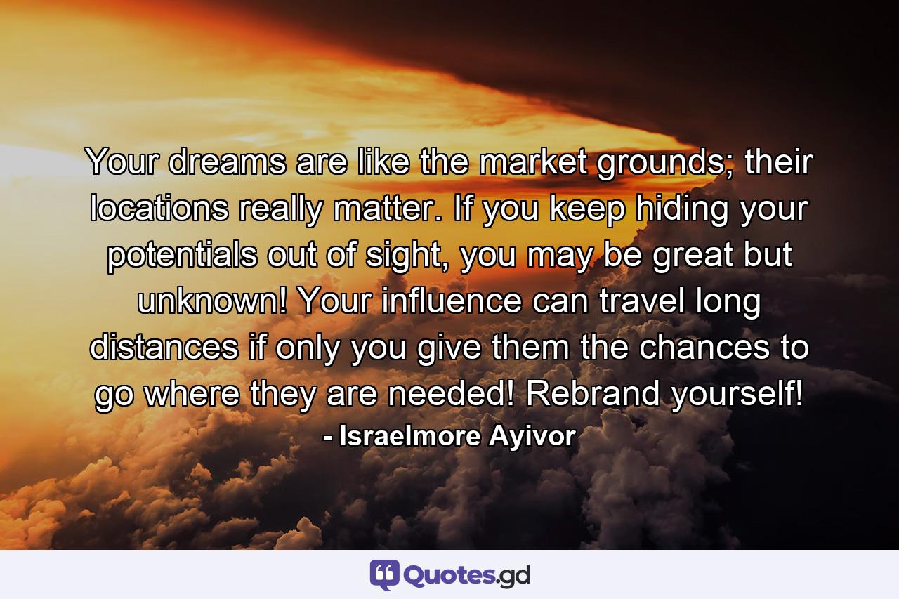 Your dreams are like the market grounds; their locations really matter. If you keep hiding your potentials out of sight, you may be great but unknown! Your influence can travel long distances if only you give them the chances to go where they are needed! Rebrand yourself! - Quote by Israelmore Ayivor