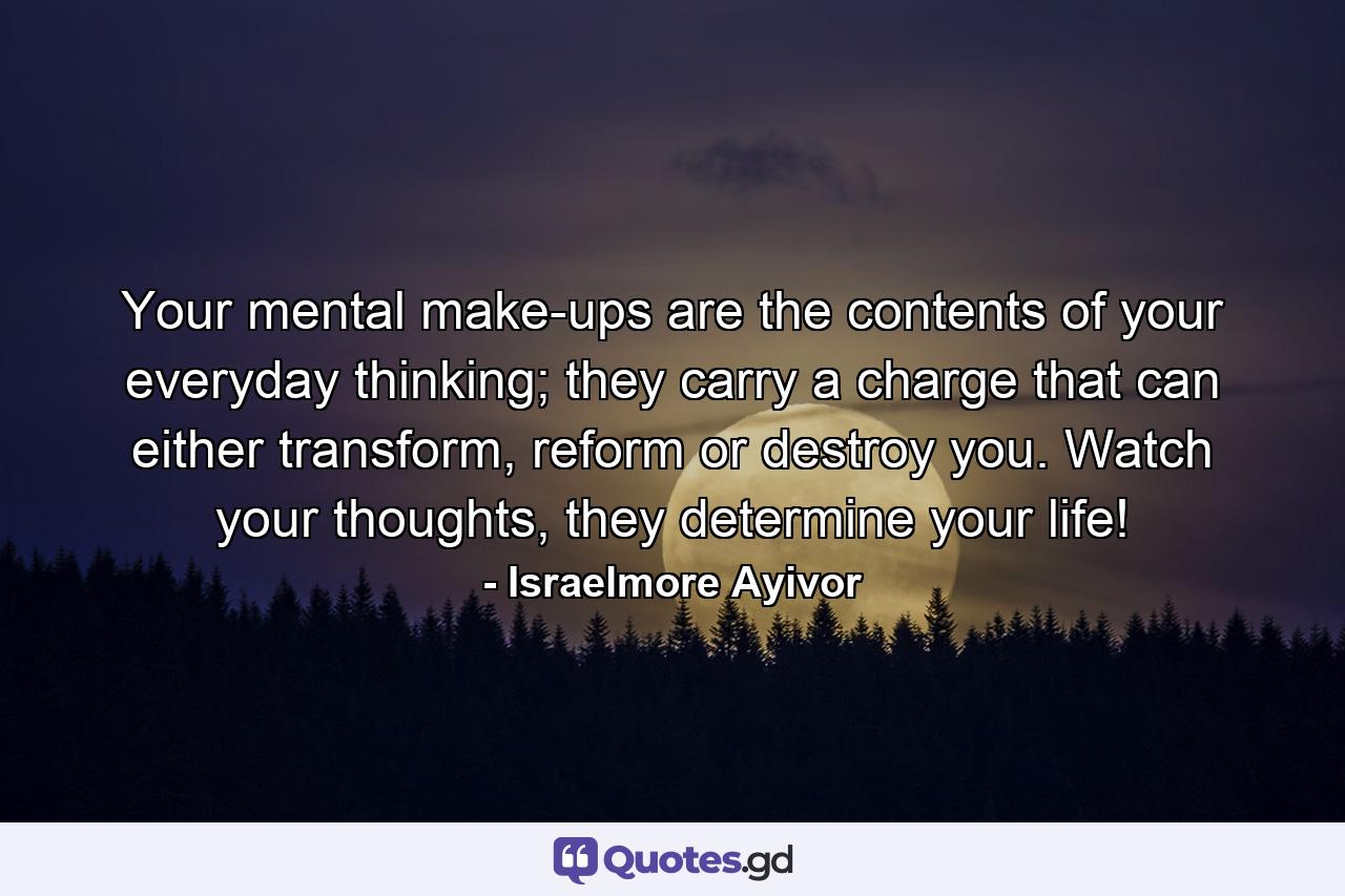 Your mental make-ups are the contents of your everyday thinking; they carry a charge that can either transform, reform or destroy you. Watch your thoughts, they determine your life! - Quote by Israelmore Ayivor