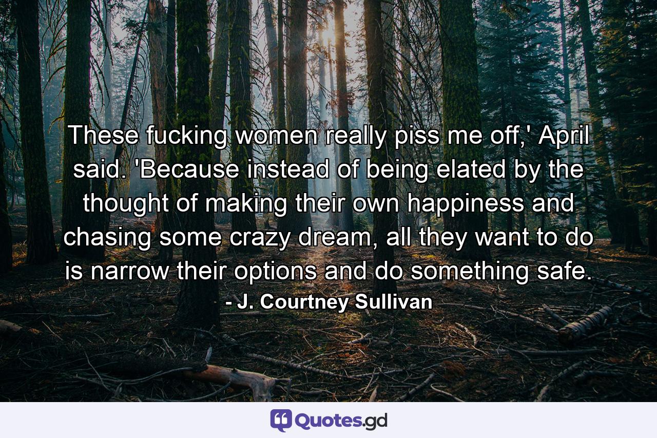 These fucking women really piss me off,' April said. 'Because instead of being elated by the thought of making their own happiness and chasing some crazy dream, all they want to do is narrow their options and do something safe. - Quote by J. Courtney Sullivan