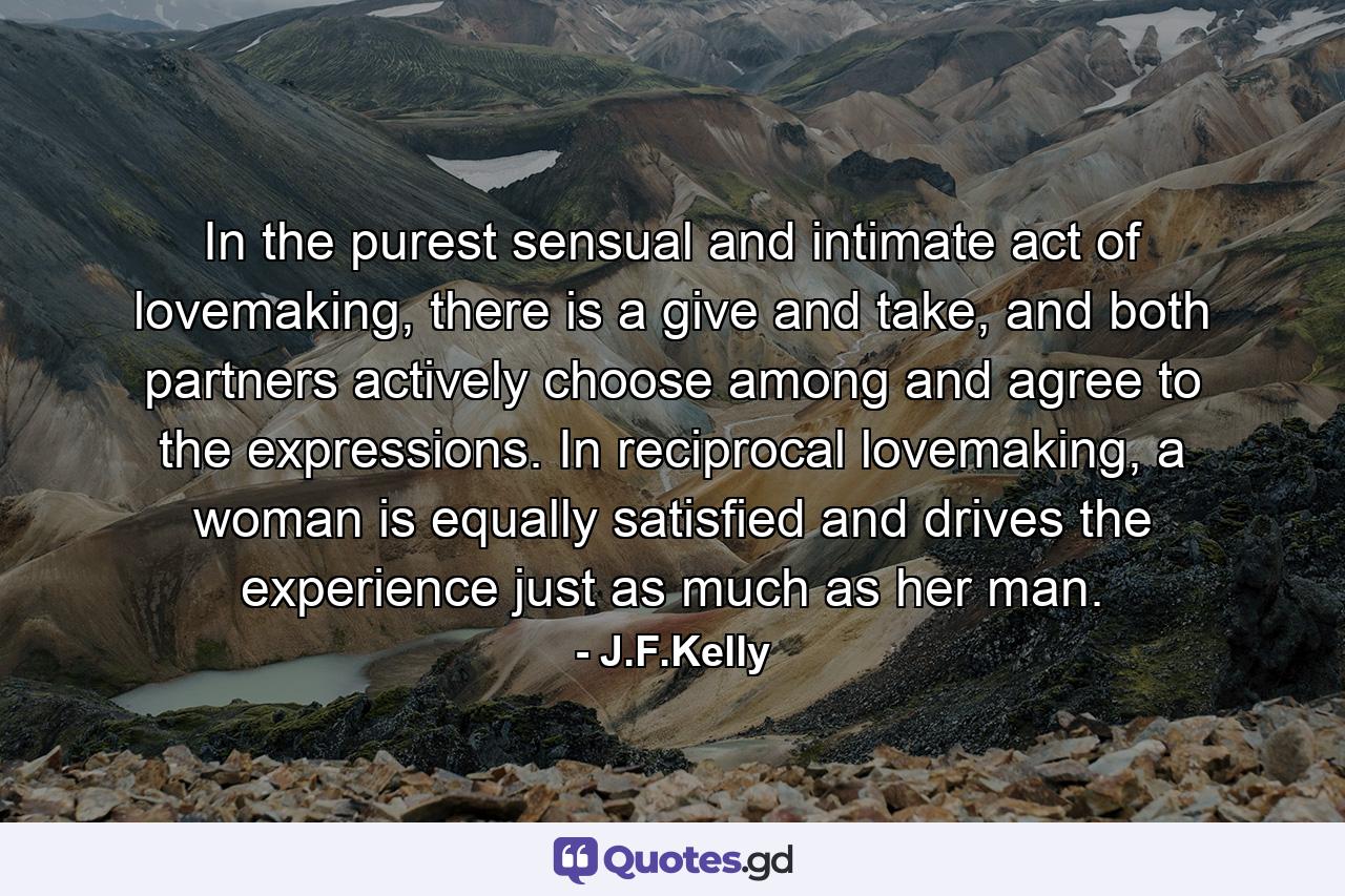 In the purest sensual and intimate act of lovemaking, there is a give and take, and both partners actively choose among and agree to the expressions. In reciprocal lovemaking, a woman is equally satisfied and drives the experience just as much as her man. - Quote by J.F.Kelly