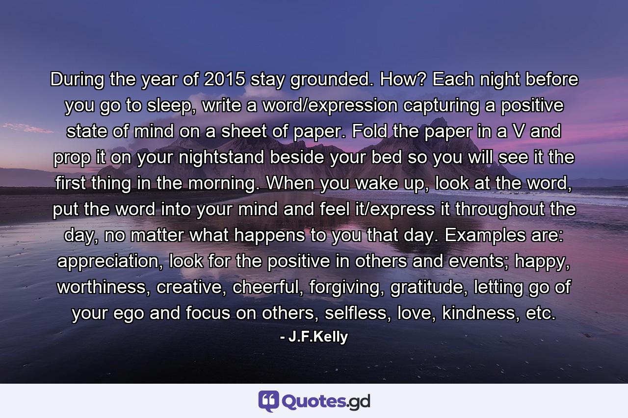 During the year of 2015 stay grounded. How? Each night before you go to sleep, write a word/expression capturing a positive state of mind on a sheet of paper. Fold the paper in a V and prop it on your nightstand beside your bed so you will see it the first thing in the morning.  When you wake up, look at the word, put the word into your mind and feel it/express it throughout the day, no matter what happens to you that day. Examples are: appreciation, look for the positive in others and events; happy, worthiness, creative, cheerful, forgiving, gratitude, letting go of your ego and focus on others, selfless, love, kindness, etc. - Quote by J.F.Kelly