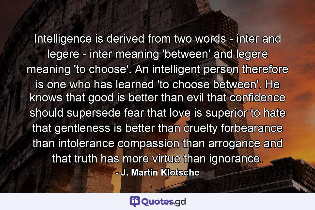 Intelligence is derived from two words - inter and legere - inter meaning 'between' and legere meaning 'to choose'. An intelligent person  therefore  is one who has learned 'to choose between'. He knows that good is better than evil  that confidence should supersede fear  that love is superior to hate  that gentleness is better than cruelty  forbearance than intolerance  compassion than arrogance  and that truth has more virtue than ignorance. - Quote by J. Martin Klotsche