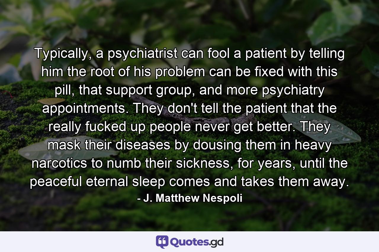 Typically, a psychiatrist can fool a patient by telling him the root of his problem can be fixed with this pill, that support group, and more psychiatry appointments. They don't tell the patient that the really fucked up people never get better. They mask their diseases by dousing them in heavy narcotics to numb their sickness, for years, until the peaceful eternal sleep comes and takes them away. - Quote by J. Matthew Nespoli