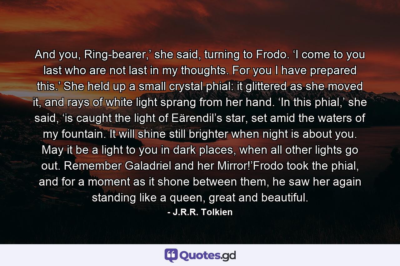 And you, Ring-bearer,’ she said, turning to Frodo. ‘I come to you last who are not last in my thoughts. For you I have prepared this.’ She held up a small crystal phial: it glittered as she moved it, and rays of white light sprang from her hand. ‘In this phial,’ she said, ‘is caught the light of Eärendil’s star, set amid the waters of my fountain. It will shine still brighter when night is about you. May it be a light to you in dark places, when all other lights go out. Remember Galadriel and her Mirror!’Frodo took the phial, and for a moment as it shone between them, he saw her again standing like a queen, great and beautiful. - Quote by J.R.R. Tolkien