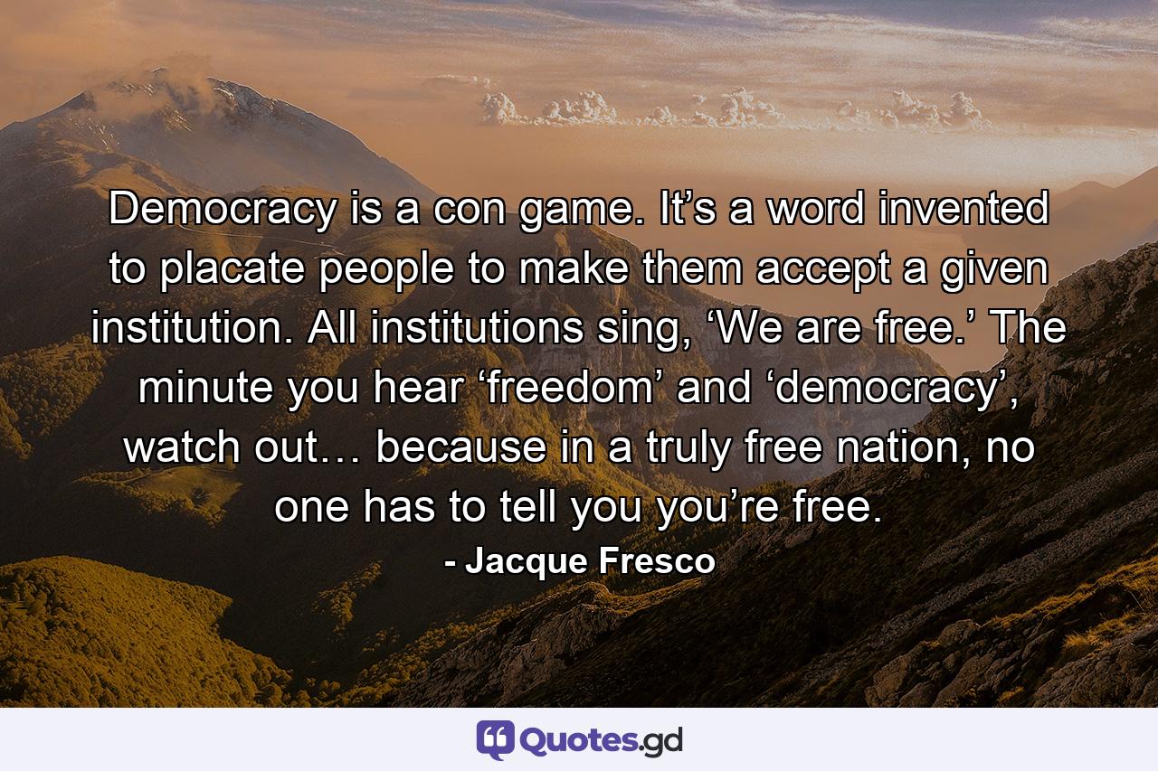 Democracy is a con game. It’s a word invented to placate people to make them accept a given institution. All institutions sing, ‘We are free.’ The minute you hear ‘freedom’ and ‘democracy’, watch out… because in a truly free nation, no one has to tell you you’re free. - Quote by Jacque Fresco