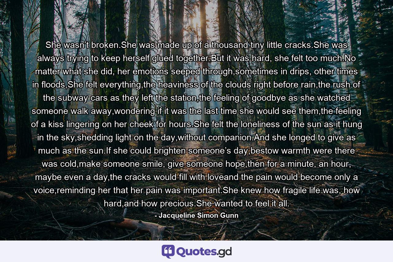 She wasn’t broken.She was made up of a thousand tiny little cracks.She was always trying to keep herself glued together.But it was hard, she felt too much.No matter what she did, her emotions seeped through,sometimes in drips, other times in floods,She felt everything,the heaviness of the clouds right before rain,the rush of the subway cars as they left the station,the feeling of goodbye as she watched someone walk away,wondering if it was the last time she would see them,the feeling of a kiss lingering on her cheek for hours.She felt the loneliness of the sun as it hung in the sky,shedding light on the day,without companion.And she longed to give as much as the sun.If she could brighten someone’s day,bestow warmth were there was cold,make someone smile, give someone hope,then for a minute, an hour, maybe even a day,the cracks would fill with loveand the pain would become only a voice,reminding her that her pain was important.She knew how fragile life was, how hard,and how precious.She wanted to feel it all. - Quote by Jacqueline Simon Gunn