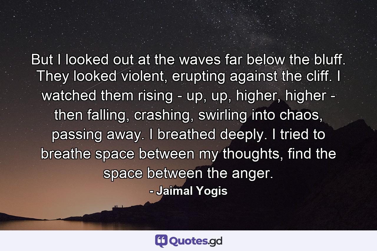 But I looked out at the waves far below the bluff. They looked violent, erupting against the cliff. I watched them rising - up, up, higher, higher - then falling, crashing, swirling into chaos, passing away. I breathed deeply. I tried to breathe space between my thoughts, find the space between the anger. - Quote by Jaimal Yogis