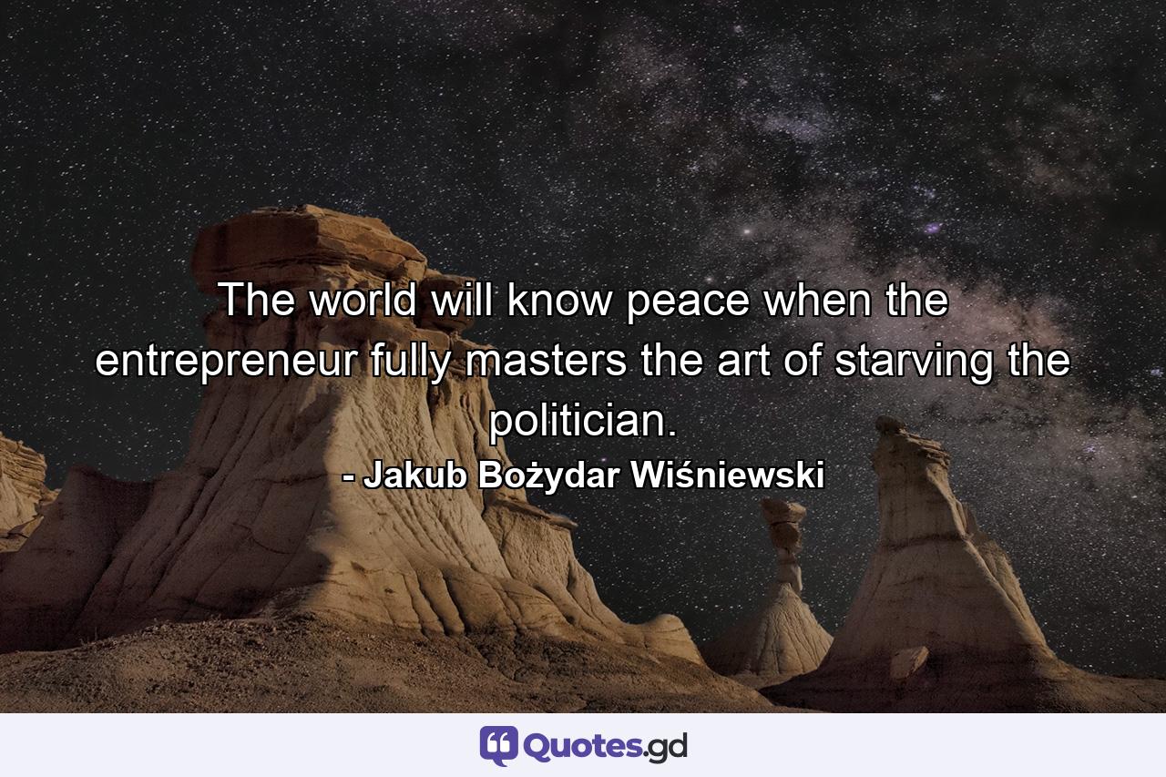 The world will know peace when the entrepreneur fully masters the art of starving the politician. - Quote by Jakub Bożydar Wiśniewski