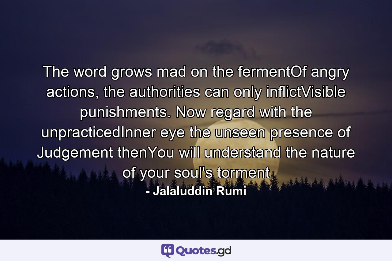 The word grows mad on the fermentOf angry actions, the authorities can only inflictVisible punishments. Now regard with the unpracticedInner eye the unseen presence of Judgement thenYou will understand the nature of your soul's torment - Quote by Jalaluddin Rumi