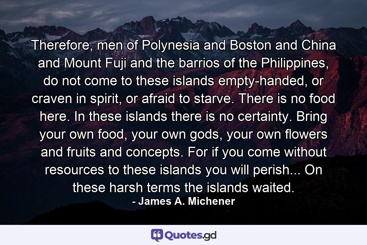 Therefore, men of Polynesia and Boston and China and Mount Fuji and the barrios of the Philippines, do not come to these islands empty-handed, or craven in spirit, or afraid to starve. There is no food here. In these islands there is no certainty. Bring your own food, your own gods, your own flowers and fruits and concepts. For if you come without resources to these islands you will perish... On these harsh terms the islands waited. - Quote by James A. Michener