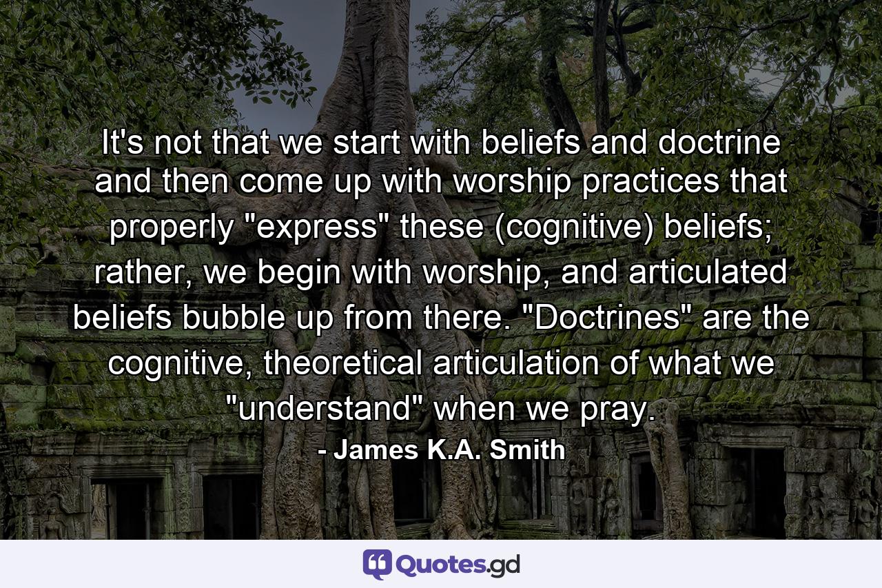 It's not that we start with beliefs and doctrine and then come up with worship practices that properly 