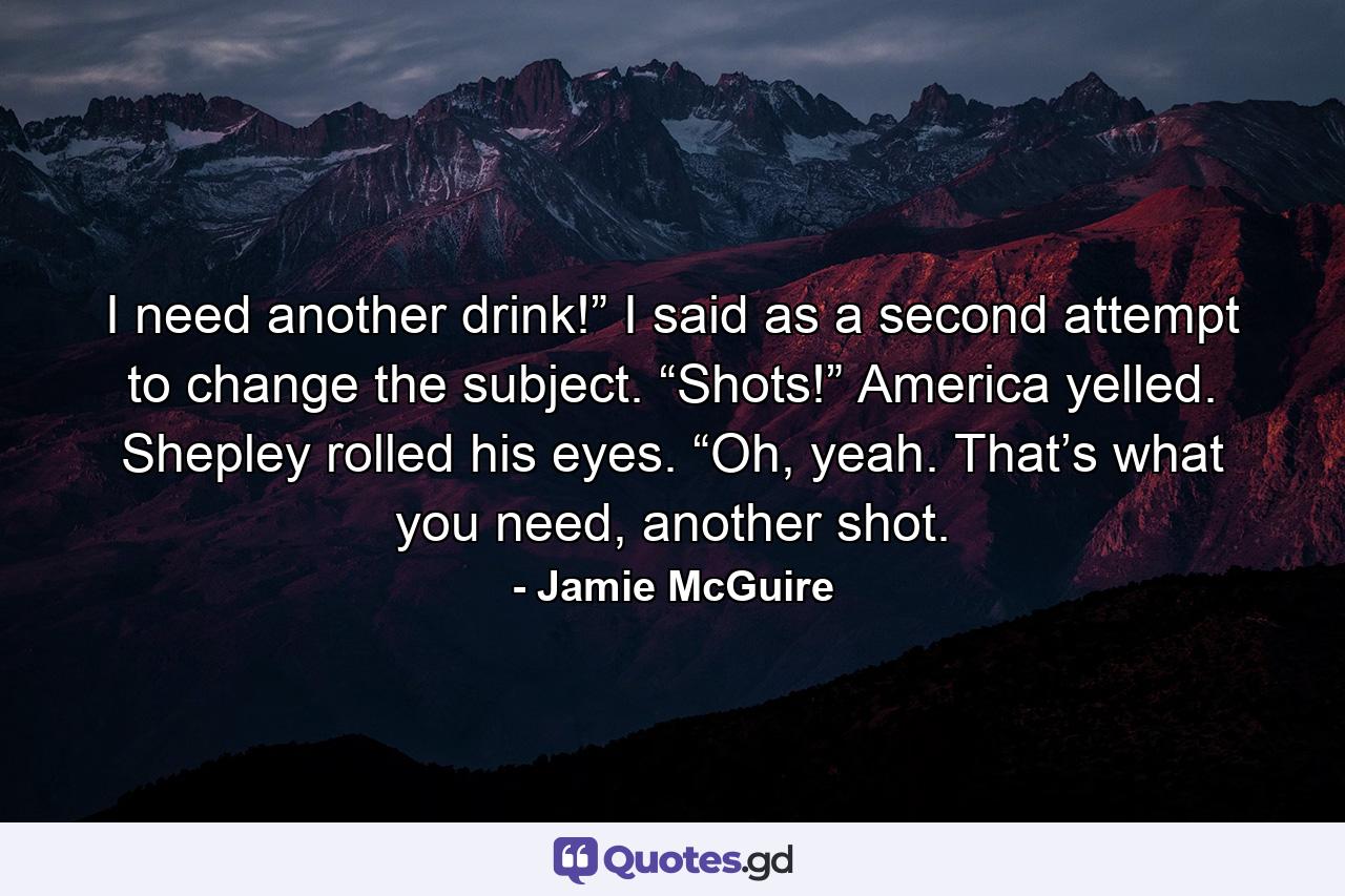 I need another drink!” I said as a second attempt to change the subject. “Shots!” America yelled. Shepley rolled his eyes. “Oh, yeah. That’s what you need, another shot. - Quote by Jamie McGuire