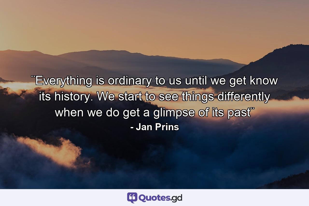 ¨Everything is ordinary to us until we get know its history. We start to see things differently when we do get a glimpse of its past¨ - Quote by Jan Prins