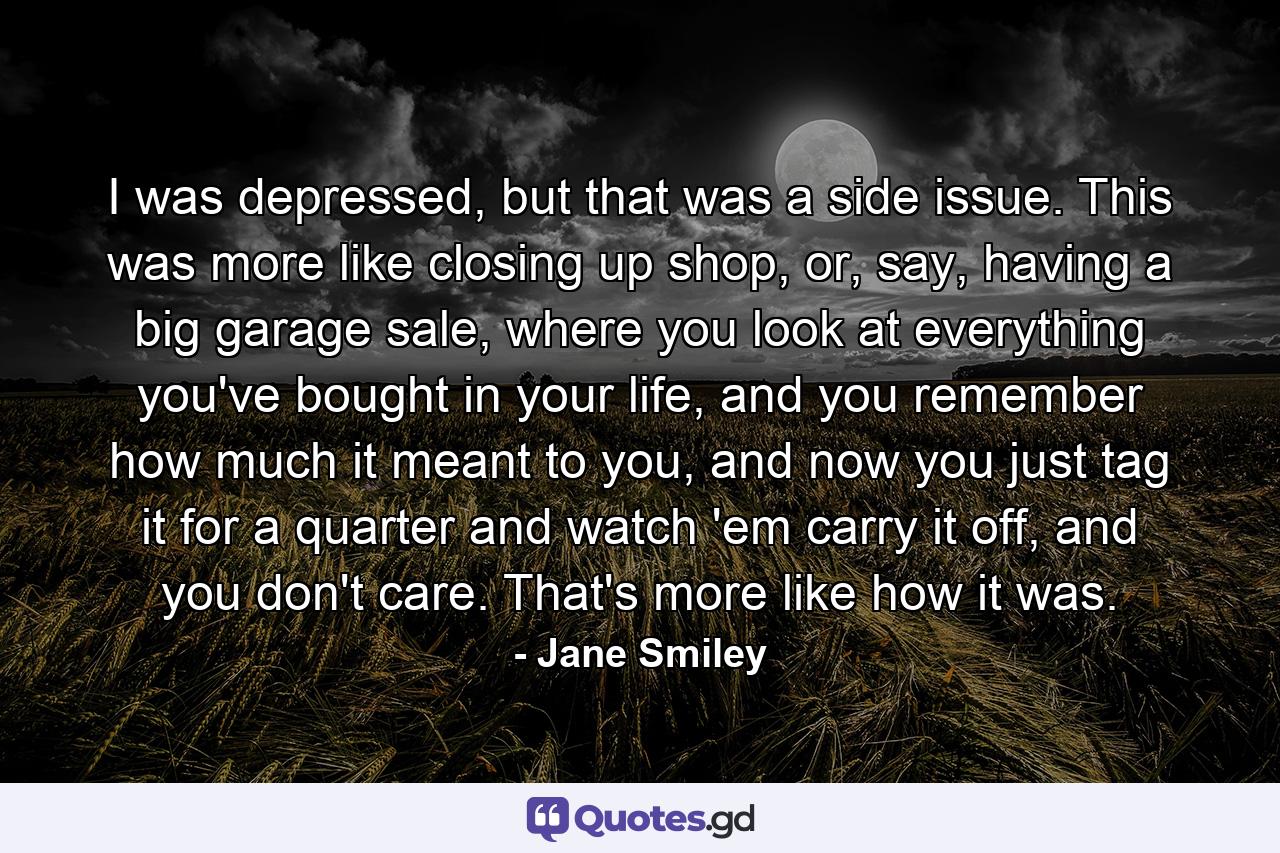 I was depressed, but that was a side issue. This was more like closing up shop, or, say, having a big garage sale, where you look at everything you've bought in your life, and you remember how much it meant to you, and now you just tag it for a quarter and watch 'em carry it off, and you don't care. That's more like how it was. - Quote by Jane Smiley