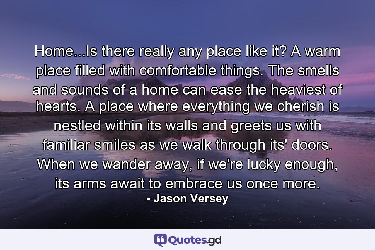 Home...Is there really any place like it? A warm place filled with comfortable things. The smells and sounds of a home can ease the heaviest of hearts. A place where everything we cherish is nestled within its walls and greets us with familiar smiles as we walk through its' doors. When we wander away, if we're lucky enough, its arms await to embrace us once more. - Quote by Jason Versey