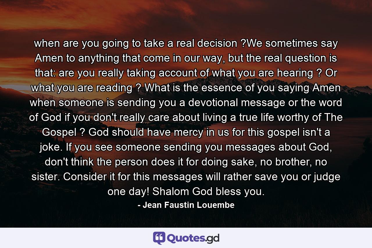 when are you going to take a real decision ?We sometimes say Amen to anything that come in our way, but the real question is that: are you really taking account of what you are hearing ? Or what you are reading ? What is the essence of you saying Amen when someone is sending you a devotional message or the word of God if you don't really care about living a true life worthy of The Gospel ? God should have mercy in us for this gospel isn't a joke. If you see someone sending you messages about God, don't think the person does it for doing sake, no brother, no sister. Consider it for this messages will rather save you or judge one day! Shalom God bless you. - Quote by Jean Faustin Louembe