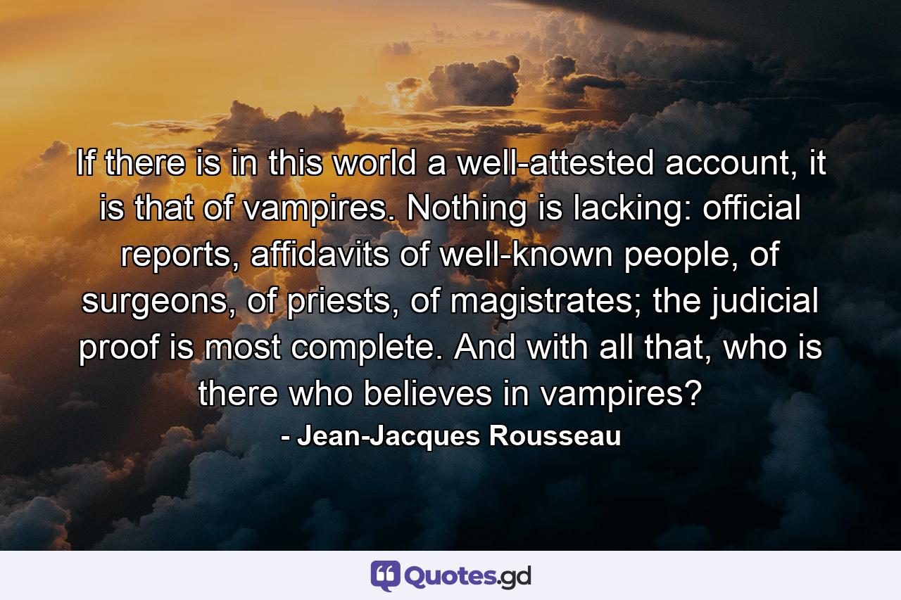 If there is in this world a well-attested account, it is that of vampires. Nothing is lacking: official reports, affidavits of well-known people, of surgeons, of priests, of magistrates; the judicial proof is most complete. And with all that, who is there who believes in vampires? - Quote by Jean-Jacques Rousseau