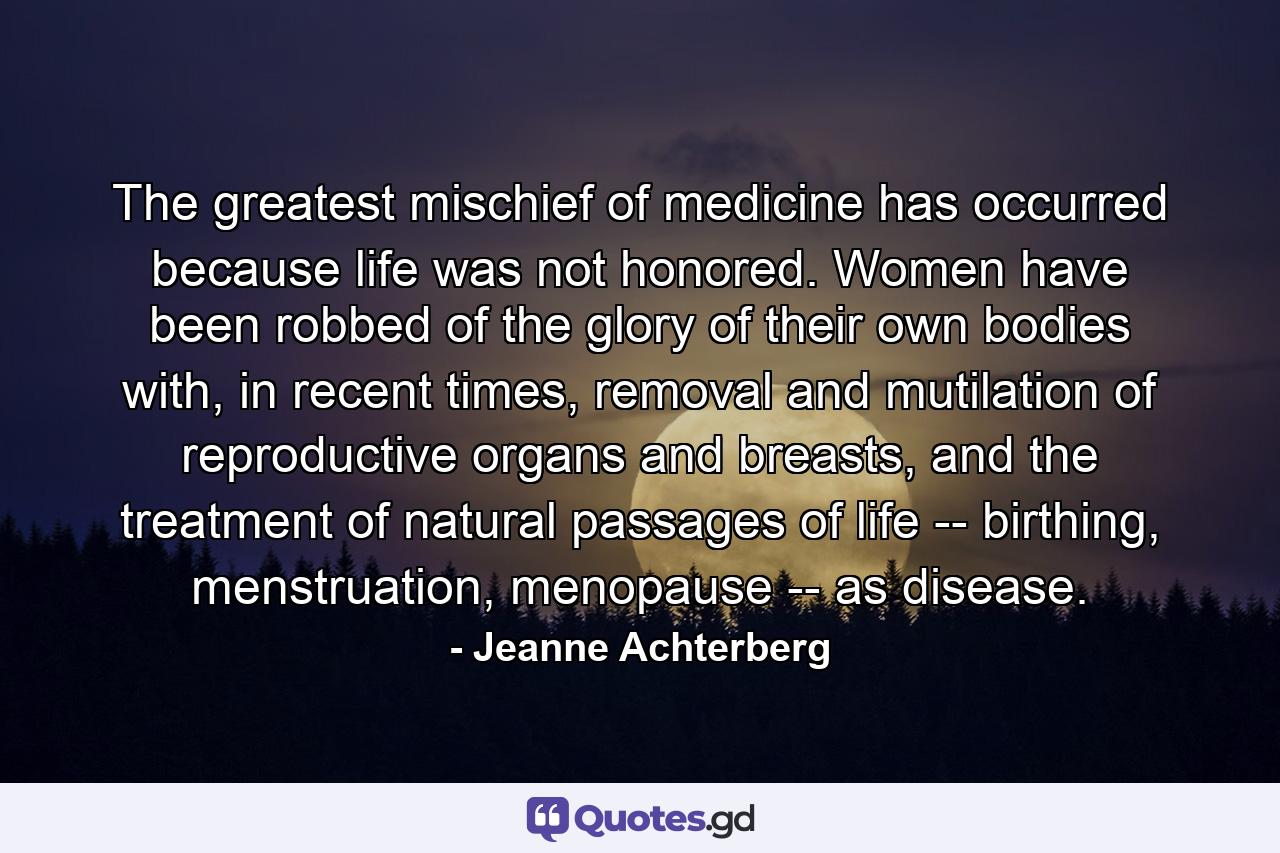 The greatest mischief of medicine has occurred because life was not honored. Women have been robbed of the glory of their own bodies with, in recent times, removal and mutilation of reproductive organs and breasts, and the treatment of natural passages of life -- birthing, menstruation, menopause -- as disease. - Quote by Jeanne Achterberg